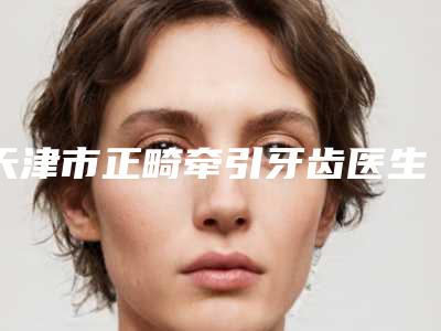 天津市正畸牵引牙齿医生排名前十佳最强榜单-天津市正畸牵引牙齿口腔医生