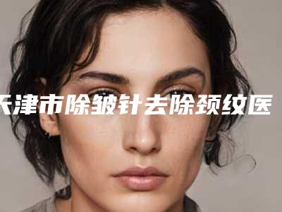 天津市除皱针去除颈纹医生在榜名单前十强公立私立盘点-雷刚医生实力锁定榜一_推荐收藏