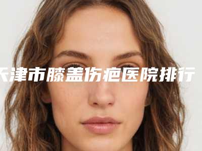 天津市膝盖伤疤医院排行前10干货分享-天津市膝盖伤疤整形医院