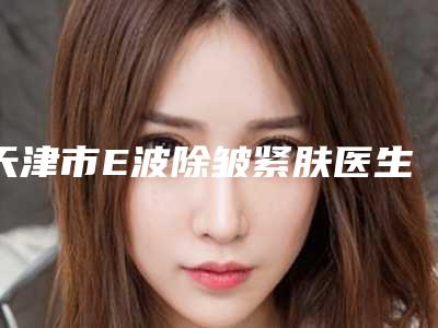 天津市E波除皱紧肤医生排名榜前十名大咖盘点-张俊艳医生价格平民化