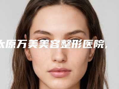 太原万美美容整形医院,太原美诗沁整形美容口碑横评哪家好