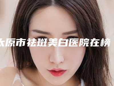 太原市祛斑美白医院在榜名单前十位2025版更新-太原欧美莲医疗美容实力无人能及