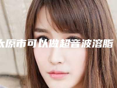 太原市可以做超音波溶脂的医院(太原市超音波溶脂医院上榜清单威媒体测评)