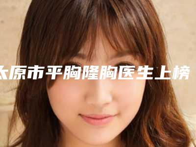 太原市平胸隆胸医生上榜清单top10哪位服务比较好-吴娟医生盘点实力派_特点对比