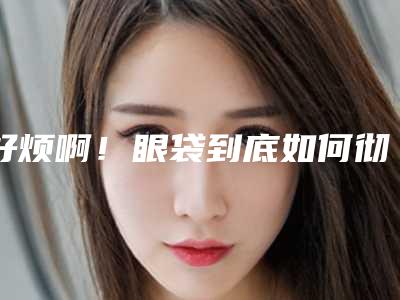 好烦啊！眼袋到底如何彻底消除快速治疗下眼袋