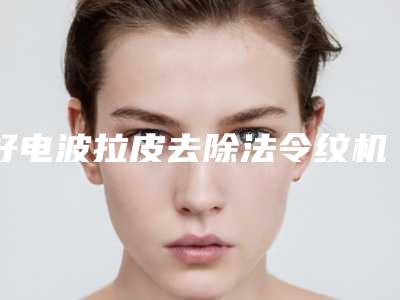 好电波拉皮去除法令纹机构推荐:电波拉皮去除法令纹医院top30强一文速览