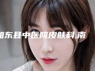 如东县中医院皮肤科,南通艾可希瑞医疗美容公立私立口碑大PK