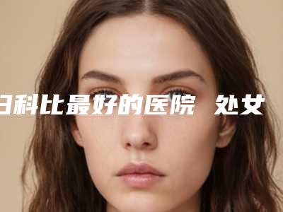 妇科比最好的医院 处女膜修复最好的医院