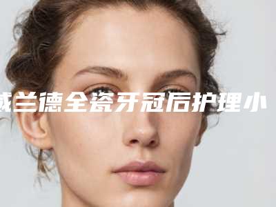 威兰德全瓷牙冠后护理小技巧-威兰德全瓷牙冠的适宜人群以及术后护理