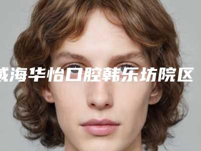 威海华怡口腔韩乐坊院区怎么样[威海华怡中韩口腔]
