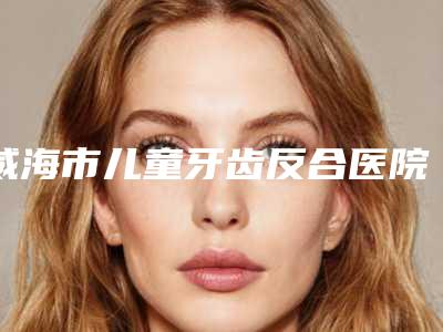 威海市儿童牙齿反合医院排行榜十强榜上有名都是哪些(秦大夫口腔诊所手法稳、技术厉害~)