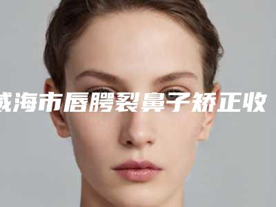 威海市唇腭裂鼻子矫正收费明细怎么样全新-威海中心医院整形科价格为什么不同