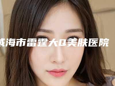 威海市雷霆大Q美肤医院排名口碑棒-威海市雷霆大Q美肤整形医院