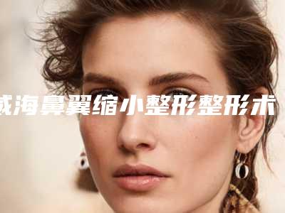 威海鼻翼缩小整形整形术最多能维持多久时间