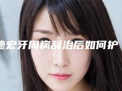 德宏牙周病刮治后如何护理恢复才会更快
