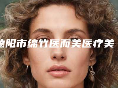 德阳市绵竹医而美医疗美容价格表新版来袭-激光电波拉皮费用在什么范围