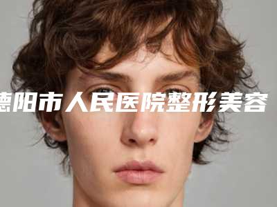 德阳市人民医院整形美容外科做小耳畸形做怎么样_医院实力-附整形价格(价目)表