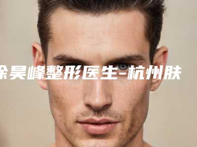 徐昊峰整形医生-杭州肤康皮肤病医院整形科徐昊峰医生排行榜前十专家干货总结