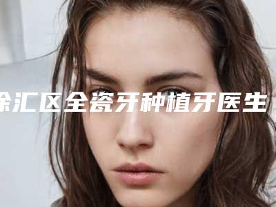 徐汇区全瓷牙种植牙医生哪位效果好(陈维旭医生业内数一数二)