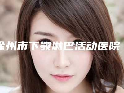 徐州市下颚淋巴活动医院上榜清单前十名单速看(徐州市下颚淋巴活动整形医院)