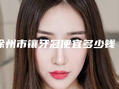 徐州市镶牙冠便宜多少钱-徐州市镶牙冠便宜医院在榜清单大热门啊