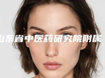 山东省中医药研究院附属医院宋业强整形医生价格表特色项目泄露