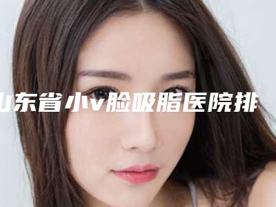 山东省小v脸吸脂医院排名集合-山东省小v脸吸脂整形医院
