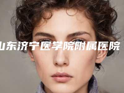 山东济宁医学院附属医院整形科,济宁医学院附属医科院烧伤整形美容看看哪一家更适合