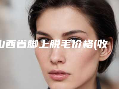 山西省脚上脱毛价格(收费标准)口碑详细一览-山西省脚上脱毛价格行情