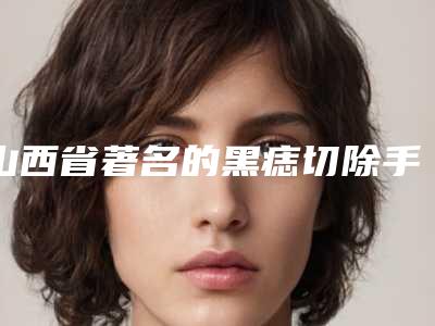 山西省著名的黑痣切除手术医生(李志浩医生建议收藏的专家选择指南)