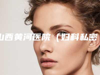 山西黄河医院（妇科私密中心）如何-费用表明细官网-贵吗
