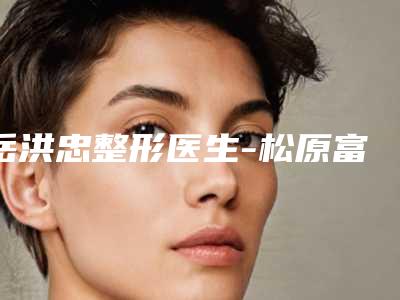 岳洪忠整形医生-松原富华整形美容岳洪忠医师术后效果包你满意