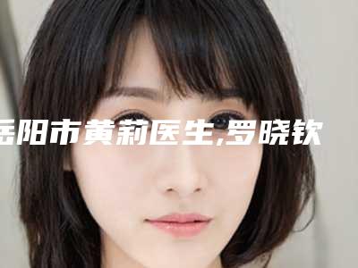 岳阳市黄莉医生,罗晓钦医生哪个更便宜价目表PK
