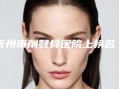 忻州市削颚骨医院上榜名单任你挑-忻州市人民医院整形科均是高人气网红医生