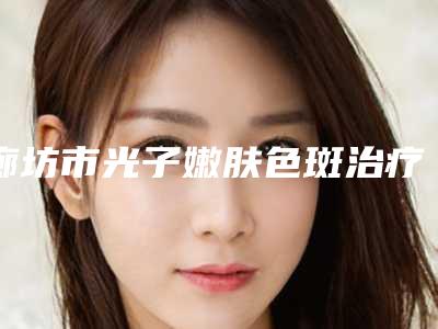 廊坊市光子嫩肤色斑治疗医院上榜名单前十名全面pk（廊坊张贵明医疗美容皮肤科诊所公立口碑好）