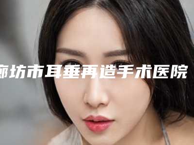 廊坊市耳垂再造手术医院排名top10超全盘点(廊坊市耳垂再造手术整形医院)