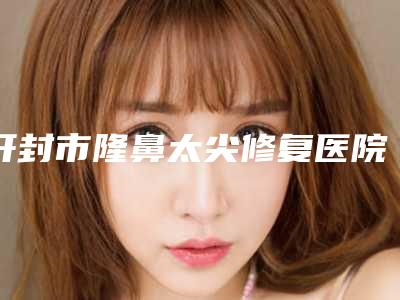 开封市隆鼻太尖修复医院在榜清单稳居榜首实力抗打(开封杨全英医疗美容诊所口碑_价格超赞)