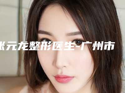 张元龙整形医生-广州市星念医疗美容门诊部张元龙医师广受网友好评