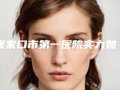 张家口市第一医院实力如何?科室资料和医生参考!
