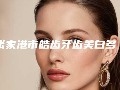张家港市皓齿牙齿美白多少钱-张家港市皓齿牙齿美白医院上榜名单口碑更新