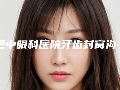 巴中眼科医院牙齿封窝沟封闭效果都有什么呢