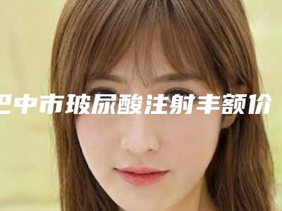 巴中市玻尿酸注射丰额价格表高调曝光-巴中市玻尿酸注射丰额手术价格及效果如何