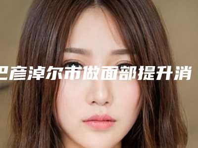 巴彦淖尔市做面部提升消肿价位表内部流出(巴彦淖尔市做面部提升消肿费用是不是很高呢)