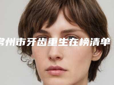 常州市牙齿重生在榜清单终于入围了-常州市牙齿重生口腔医生