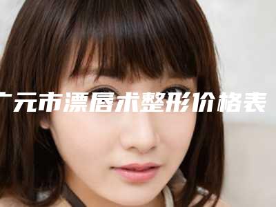 广元市漂唇术整形价格表一览出炉-广元市漂唇术价格大约多少