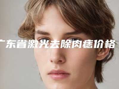 广东省激光去除肉痣价格表(费用)钜惠一览-广东省激光去除肉痣到底贵不贵