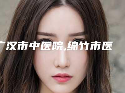 广汉市中医院,绵竹市医而美医疗美容诊所凭口碑那家好呢