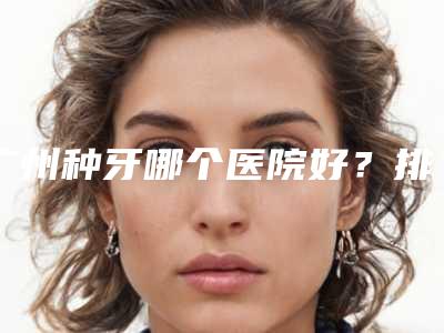 广州种牙哪个医院好?排行榜前十口腔医院合集推荐!十大牙科优势盘点