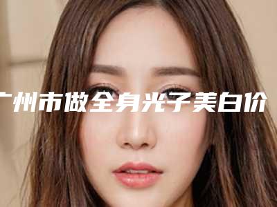 广州市做全身光子美白价格表收费标准趋势公开-均价做全身光子美白23559元