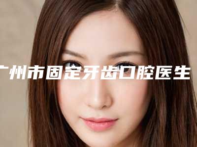 广州市固定牙齿口腔医生在榜清单前十佳汇集-广州市固定牙齿医生等口碑实力-价格表